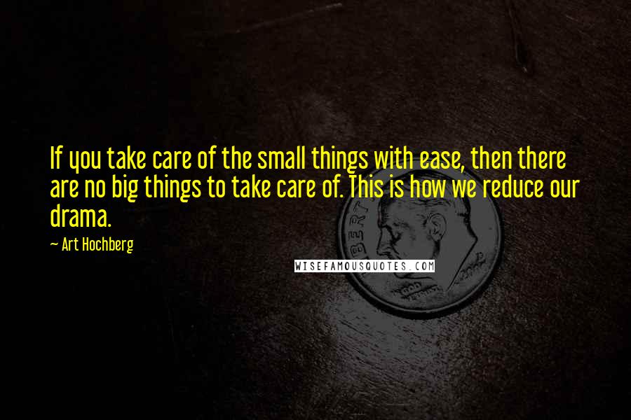 Art Hochberg Quotes: If you take care of the small things with ease, then there are no big things to take care of. This is how we reduce our drama.