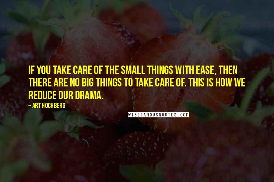Art Hochberg Quotes: If you take care of the small things with ease, then there are no big things to take care of. This is how we reduce our drama.