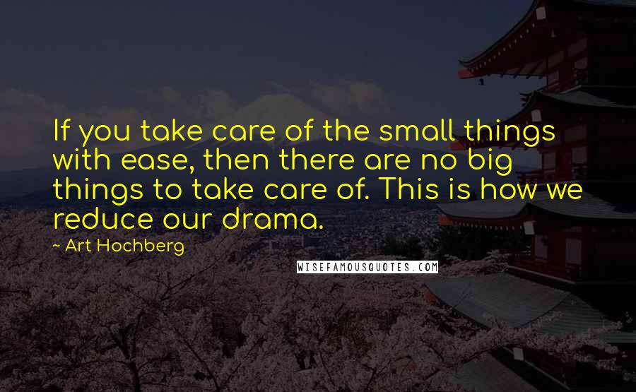 Art Hochberg Quotes: If you take care of the small things with ease, then there are no big things to take care of. This is how we reduce our drama.