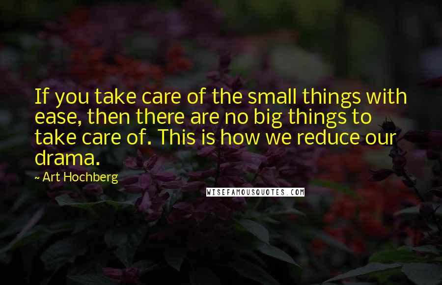 Art Hochberg Quotes: If you take care of the small things with ease, then there are no big things to take care of. This is how we reduce our drama.