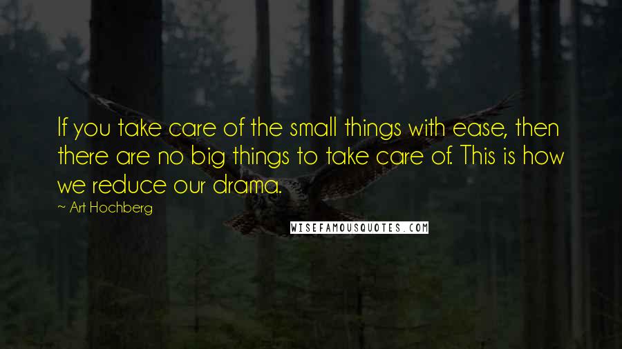 Art Hochberg Quotes: If you take care of the small things with ease, then there are no big things to take care of. This is how we reduce our drama.