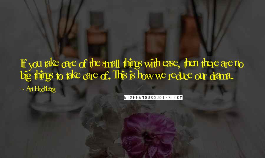 Art Hochberg Quotes: If you take care of the small things with ease, then there are no big things to take care of. This is how we reduce our drama.