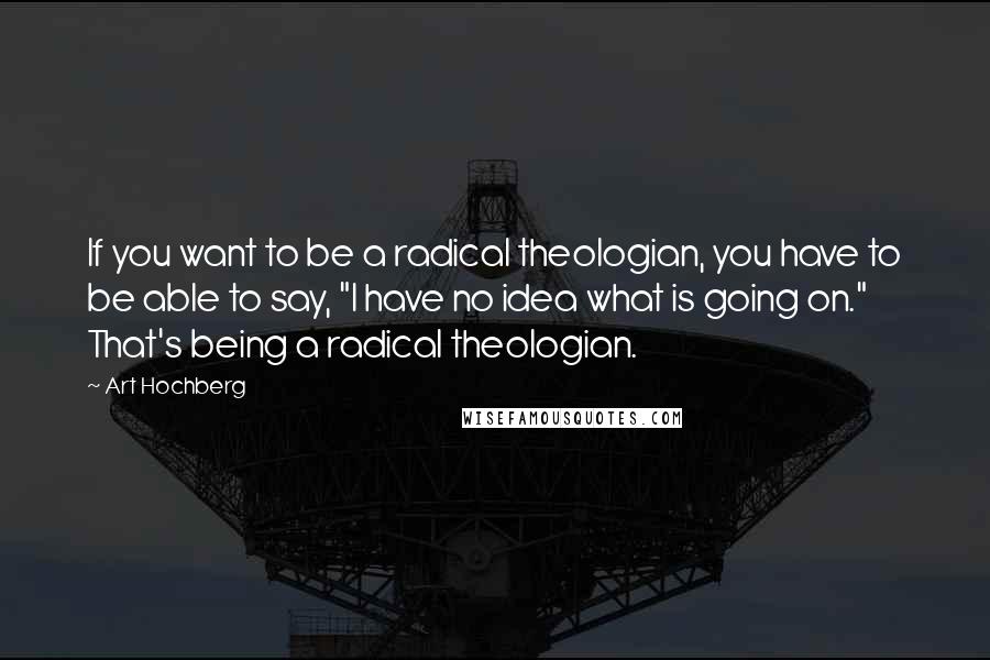 Art Hochberg Quotes: If you want to be a radical theologian, you have to be able to say, "I have no idea what is going on." That's being a radical theologian.