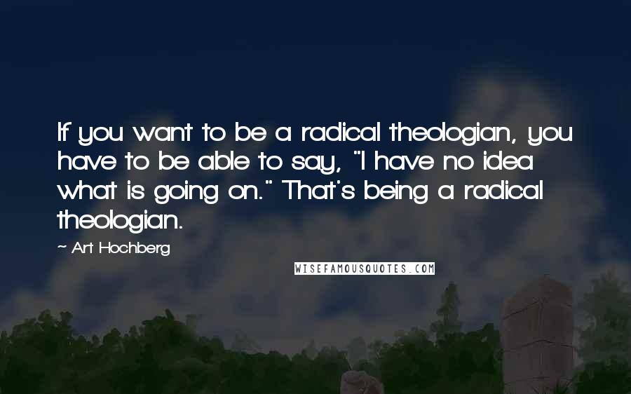 Art Hochberg Quotes: If you want to be a radical theologian, you have to be able to say, "I have no idea what is going on." That's being a radical theologian.
