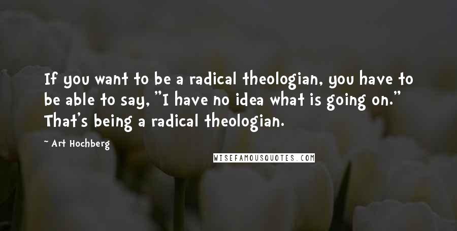 Art Hochberg Quotes: If you want to be a radical theologian, you have to be able to say, "I have no idea what is going on." That's being a radical theologian.