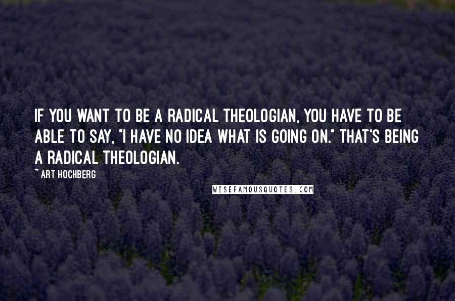 Art Hochberg Quotes: If you want to be a radical theologian, you have to be able to say, "I have no idea what is going on." That's being a radical theologian.