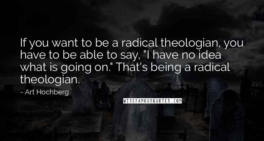 Art Hochberg Quotes: If you want to be a radical theologian, you have to be able to say, "I have no idea what is going on." That's being a radical theologian.