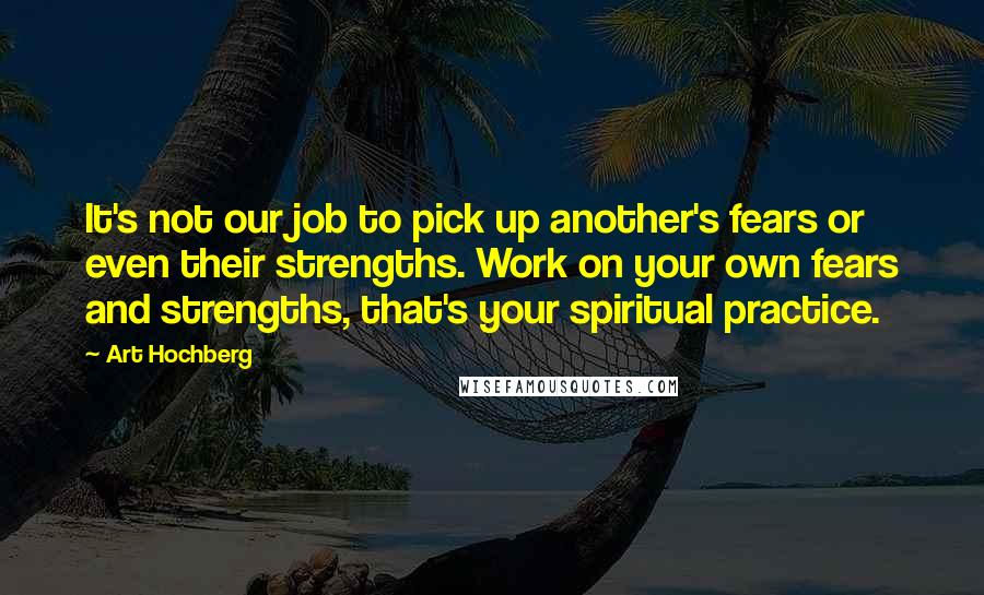 Art Hochberg Quotes: It's not our job to pick up another's fears or even their strengths. Work on your own fears and strengths, that's your spiritual practice.