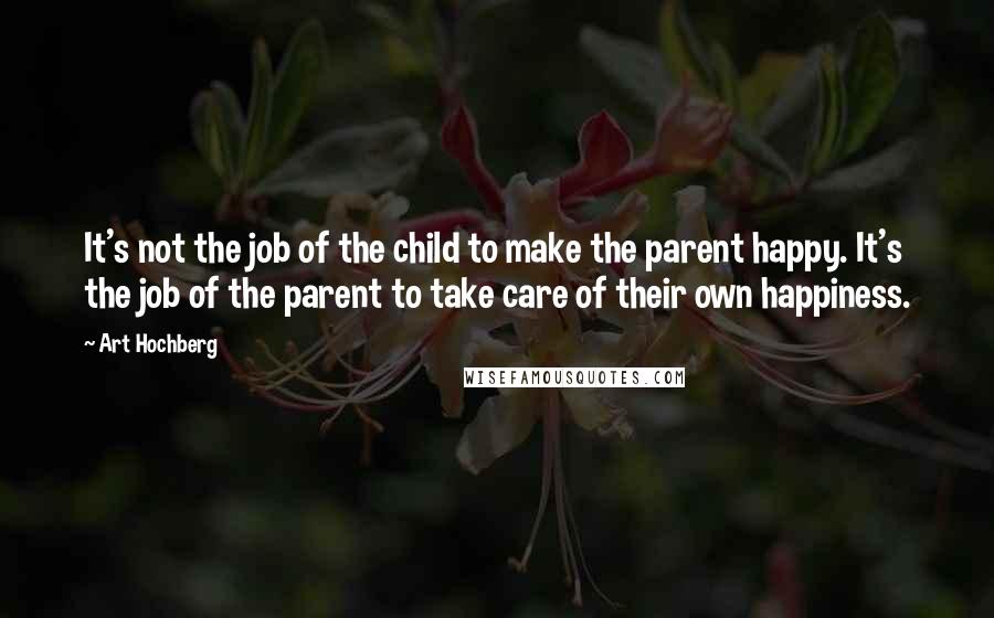 Art Hochberg Quotes: It's not the job of the child to make the parent happy. It's the job of the parent to take care of their own happiness.