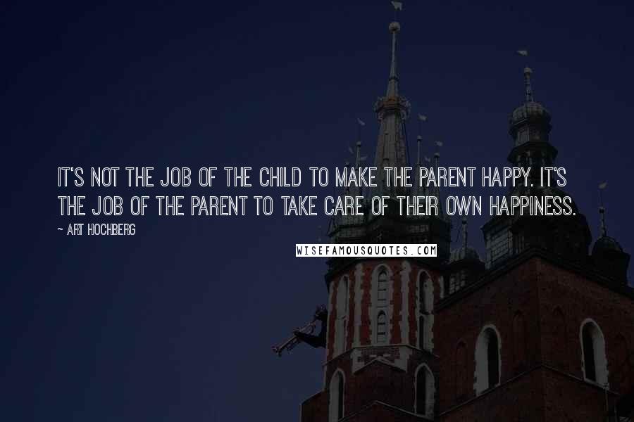 Art Hochberg Quotes: It's not the job of the child to make the parent happy. It's the job of the parent to take care of their own happiness.