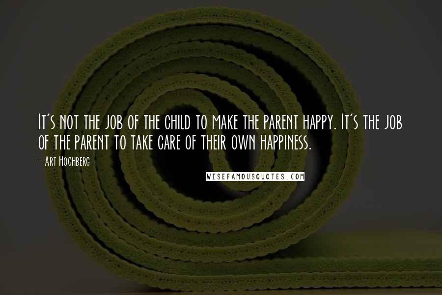 Art Hochberg Quotes: It's not the job of the child to make the parent happy. It's the job of the parent to take care of their own happiness.