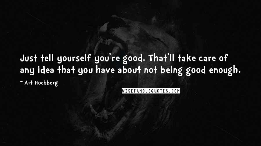 Art Hochberg Quotes: Just tell yourself you're good. That'll take care of any idea that you have about not being good enough.