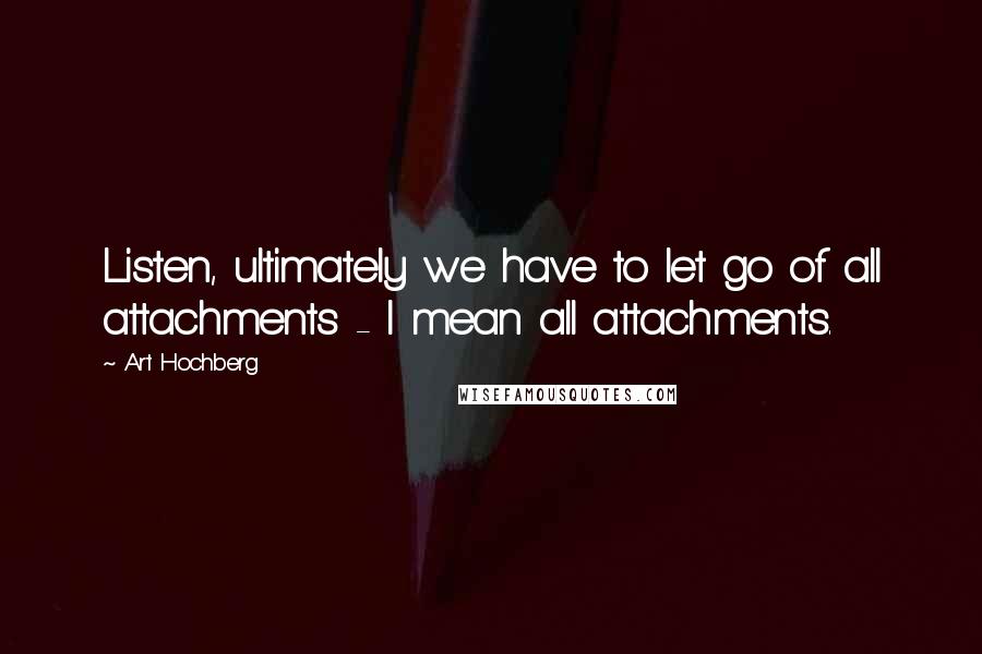 Art Hochberg Quotes: Listen, ultimately we have to let go of all attachments - I mean all attachments.