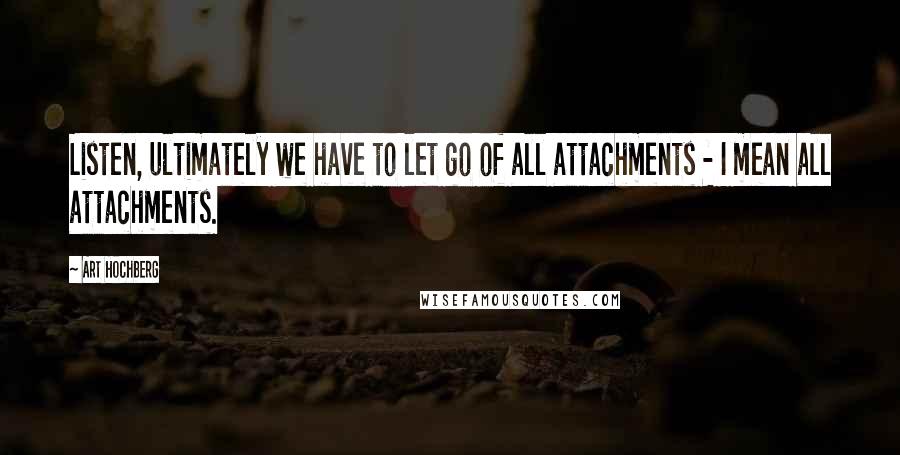Art Hochberg Quotes: Listen, ultimately we have to let go of all attachments - I mean all attachments.