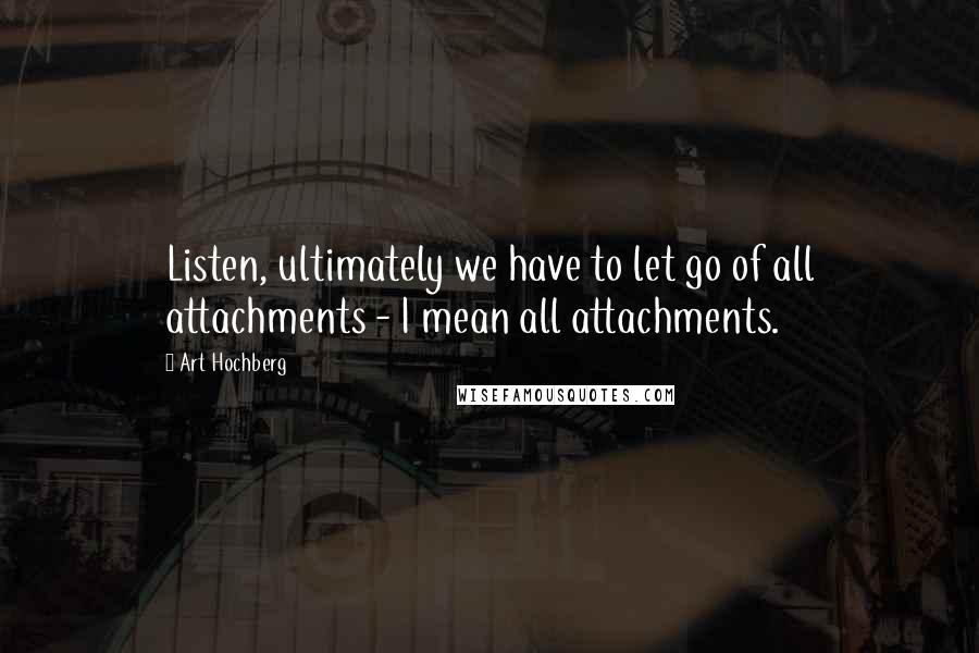 Art Hochberg Quotes: Listen, ultimately we have to let go of all attachments - I mean all attachments.