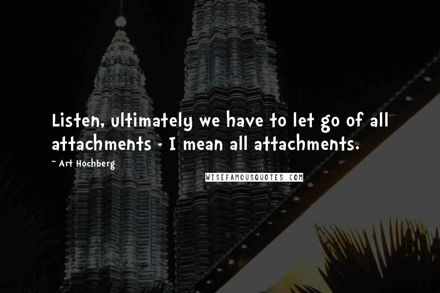 Art Hochberg Quotes: Listen, ultimately we have to let go of all attachments - I mean all attachments.