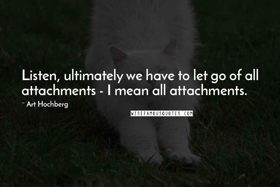 Art Hochberg Quotes: Listen, ultimately we have to let go of all attachments - I mean all attachments.