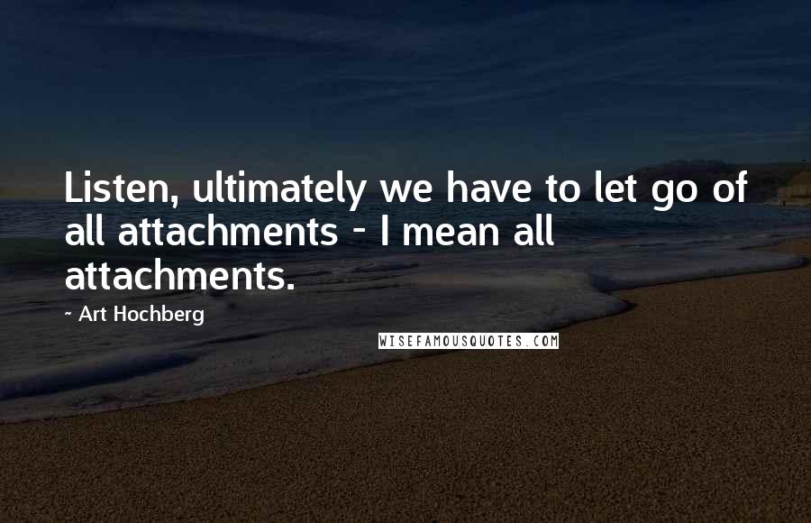 Art Hochberg Quotes: Listen, ultimately we have to let go of all attachments - I mean all attachments.