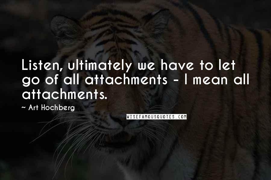 Art Hochberg Quotes: Listen, ultimately we have to let go of all attachments - I mean all attachments.