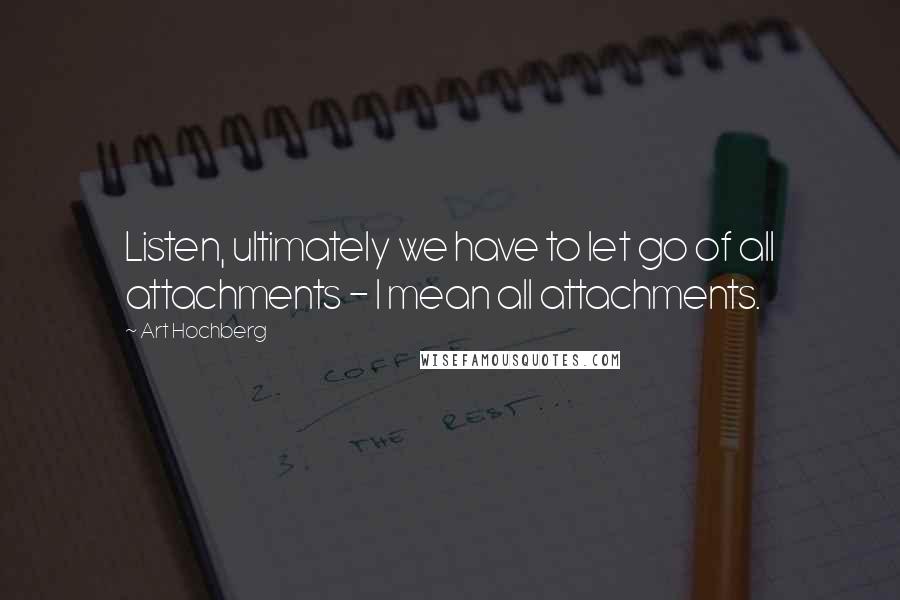 Art Hochberg Quotes: Listen, ultimately we have to let go of all attachments - I mean all attachments.