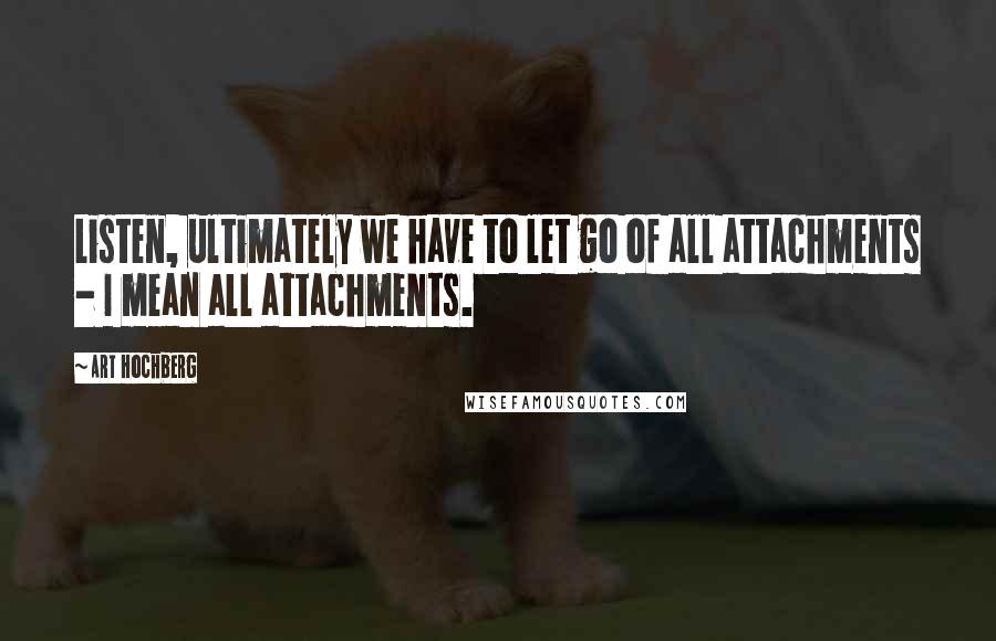 Art Hochberg Quotes: Listen, ultimately we have to let go of all attachments - I mean all attachments.