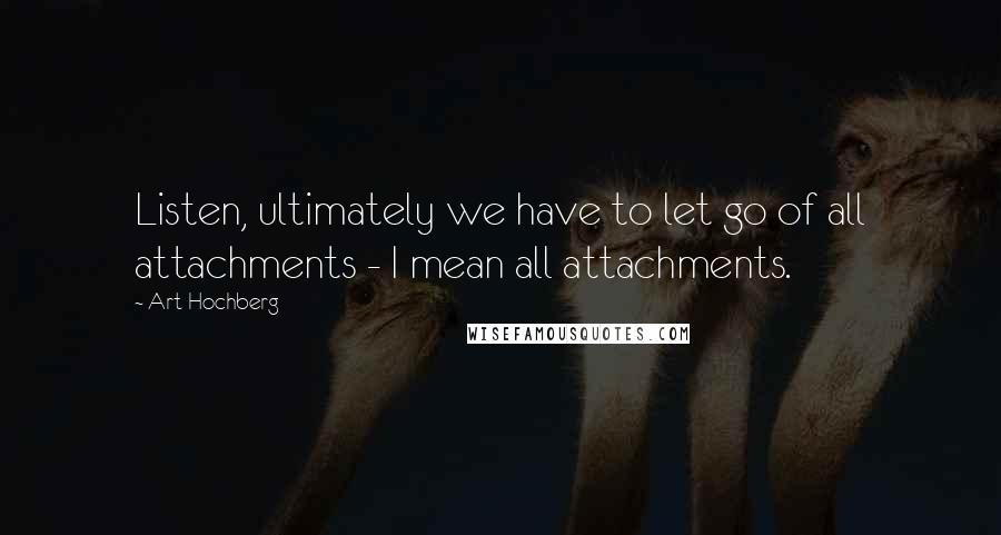 Art Hochberg Quotes: Listen, ultimately we have to let go of all attachments - I mean all attachments.