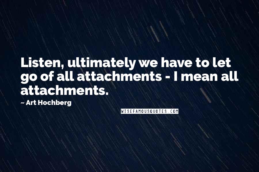 Art Hochberg Quotes: Listen, ultimately we have to let go of all attachments - I mean all attachments.