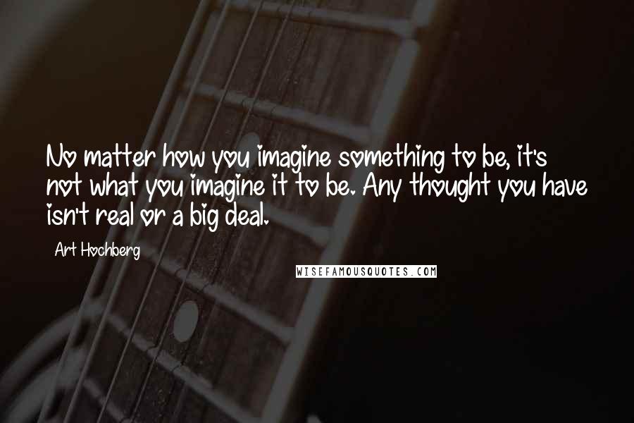 Art Hochberg Quotes: No matter how you imagine something to be, it's not what you imagine it to be. Any thought you have isn't real or a big deal.