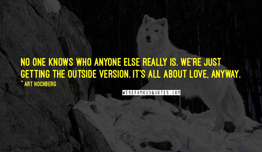 Art Hochberg Quotes: No one knows who anyone else really is. We're just getting the outside version. It's all about love, anyway.