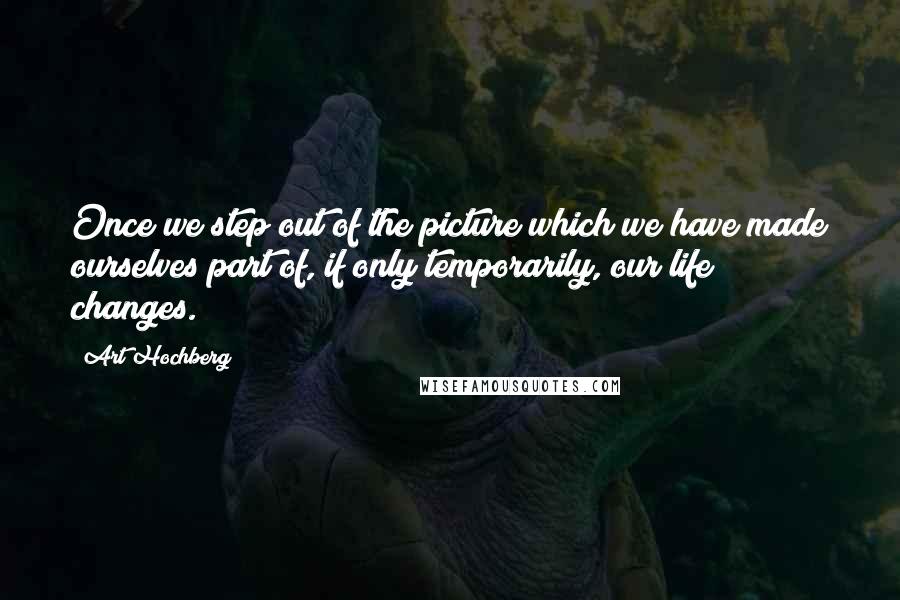 Art Hochberg Quotes: Once we step out of the picture which we have made ourselves part of, if only temporarily, our life changes.
