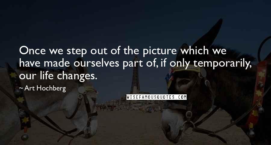 Art Hochberg Quotes: Once we step out of the picture which we have made ourselves part of, if only temporarily, our life changes.