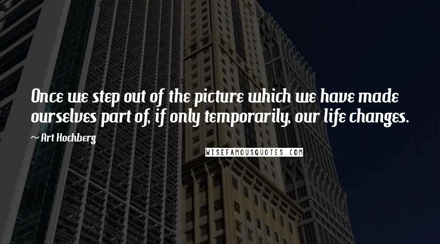 Art Hochberg Quotes: Once we step out of the picture which we have made ourselves part of, if only temporarily, our life changes.