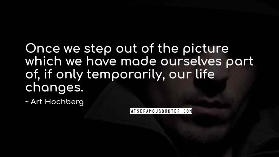 Art Hochberg Quotes: Once we step out of the picture which we have made ourselves part of, if only temporarily, our life changes.