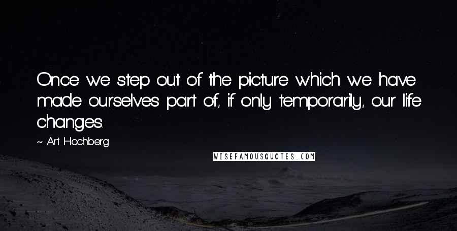 Art Hochberg Quotes: Once we step out of the picture which we have made ourselves part of, if only temporarily, our life changes.