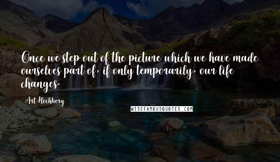 Art Hochberg Quotes: Once we step out of the picture which we have made ourselves part of, if only temporarily, our life changes.