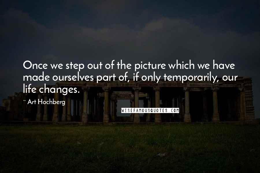 Art Hochberg Quotes: Once we step out of the picture which we have made ourselves part of, if only temporarily, our life changes.