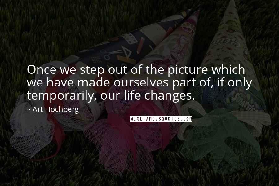 Art Hochberg Quotes: Once we step out of the picture which we have made ourselves part of, if only temporarily, our life changes.