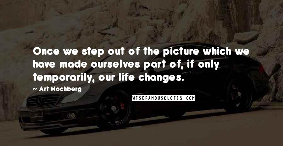 Art Hochberg Quotes: Once we step out of the picture which we have made ourselves part of, if only temporarily, our life changes.