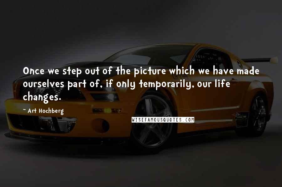 Art Hochberg Quotes: Once we step out of the picture which we have made ourselves part of, if only temporarily, our life changes.