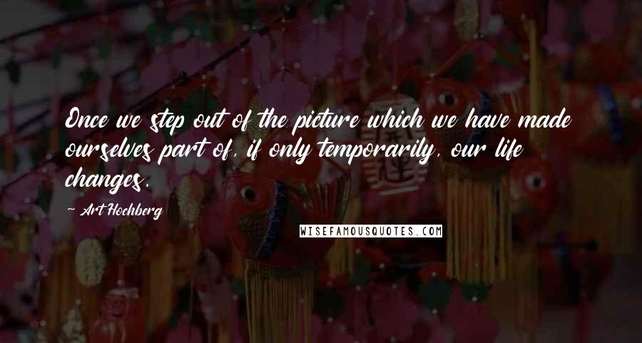 Art Hochberg Quotes: Once we step out of the picture which we have made ourselves part of, if only temporarily, our life changes.