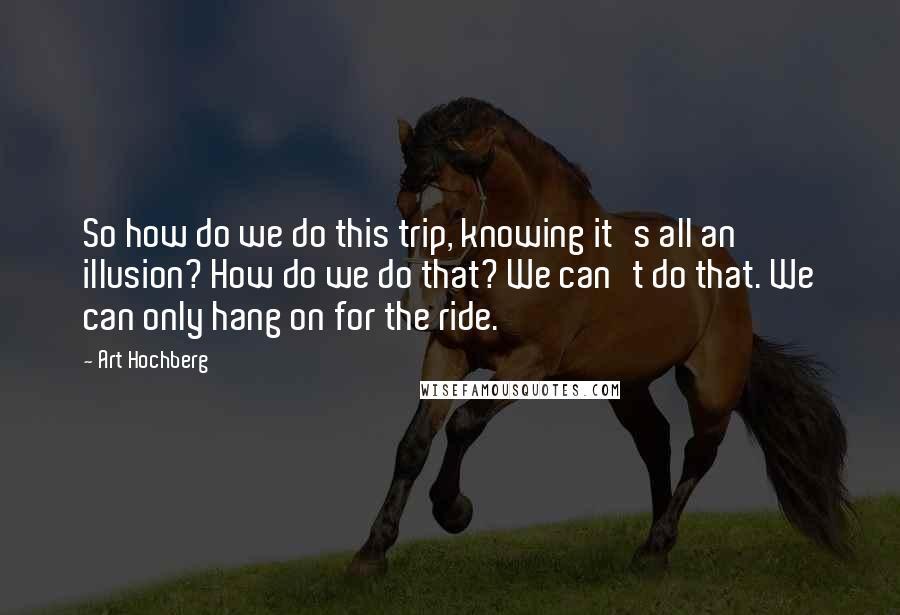 Art Hochberg Quotes: So how do we do this trip, knowing it's all an illusion? How do we do that? We can't do that. We can only hang on for the ride.