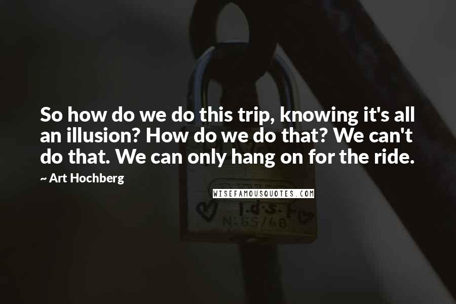 Art Hochberg Quotes: So how do we do this trip, knowing it's all an illusion? How do we do that? We can't do that. We can only hang on for the ride.