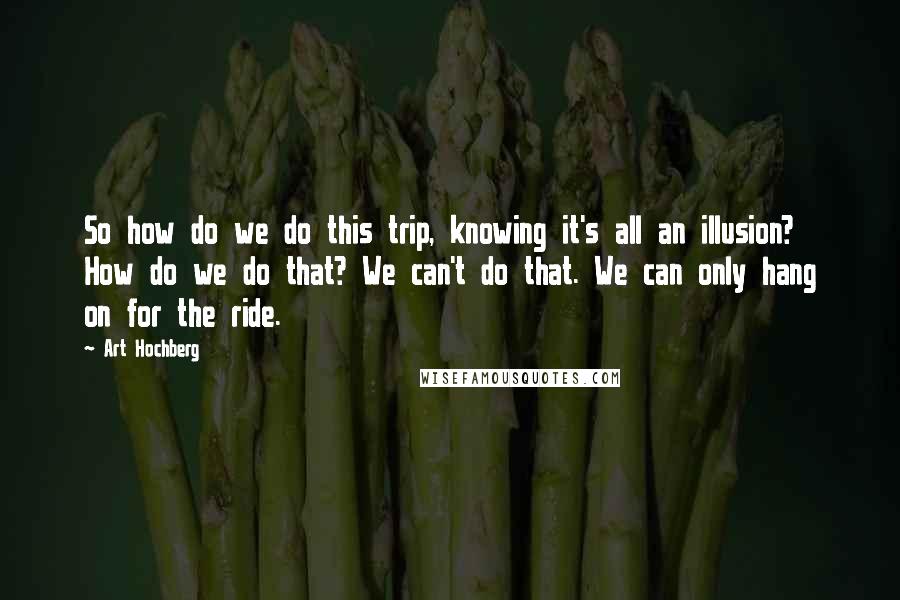 Art Hochberg Quotes: So how do we do this trip, knowing it's all an illusion? How do we do that? We can't do that. We can only hang on for the ride.