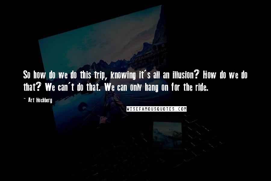Art Hochberg Quotes: So how do we do this trip, knowing it's all an illusion? How do we do that? We can't do that. We can only hang on for the ride.