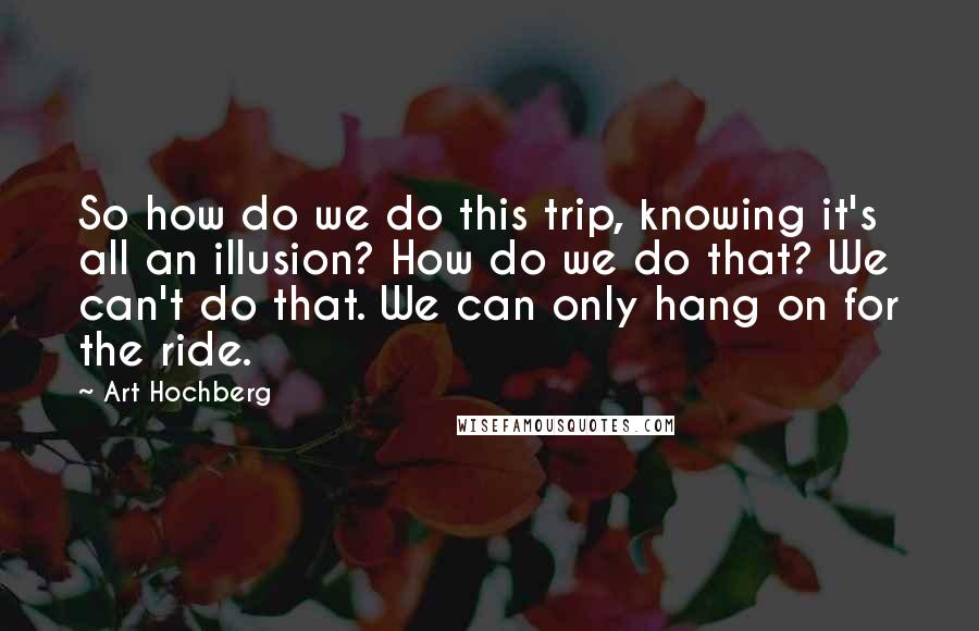 Art Hochberg Quotes: So how do we do this trip, knowing it's all an illusion? How do we do that? We can't do that. We can only hang on for the ride.