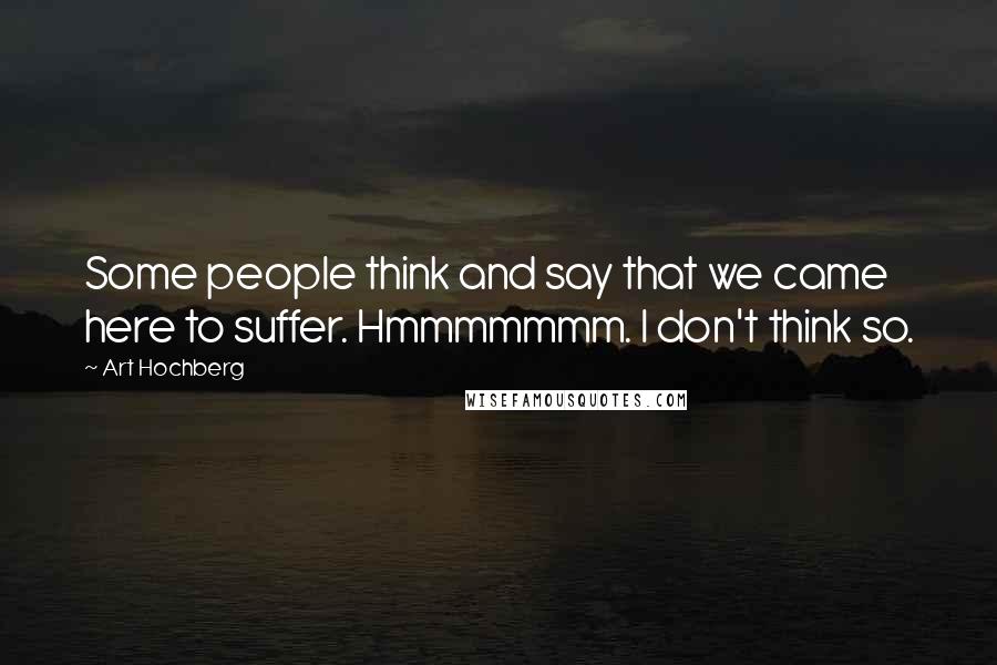 Art Hochberg Quotes: Some people think and say that we came here to suffer. Hmmmmmmm. I don't think so.