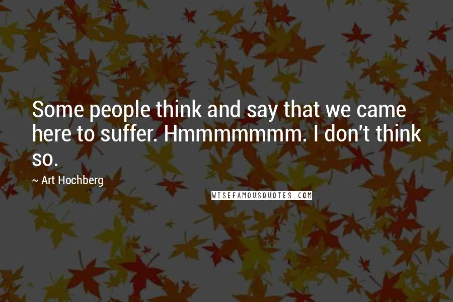 Art Hochberg Quotes: Some people think and say that we came here to suffer. Hmmmmmmm. I don't think so.