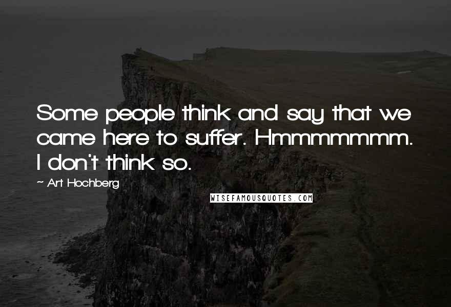 Art Hochberg Quotes: Some people think and say that we came here to suffer. Hmmmmmmm. I don't think so.