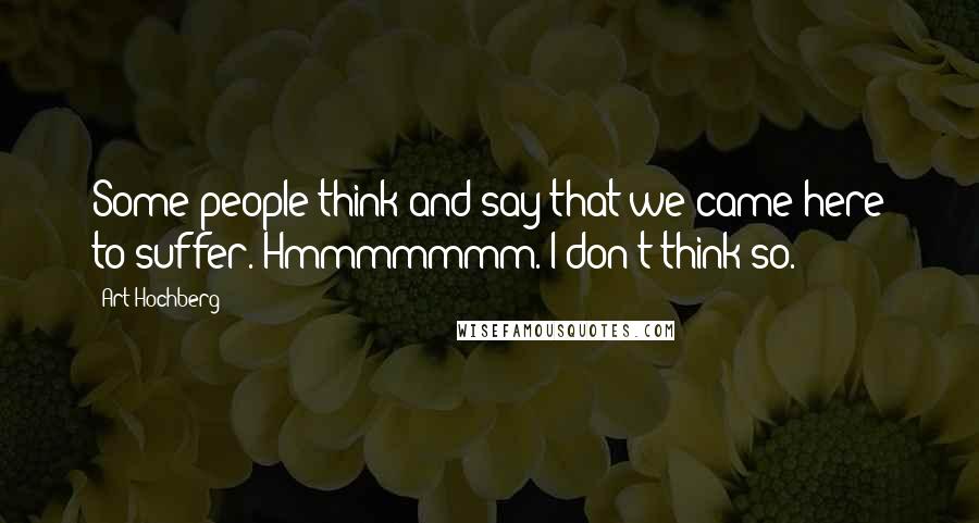 Art Hochberg Quotes: Some people think and say that we came here to suffer. Hmmmmmmm. I don't think so.