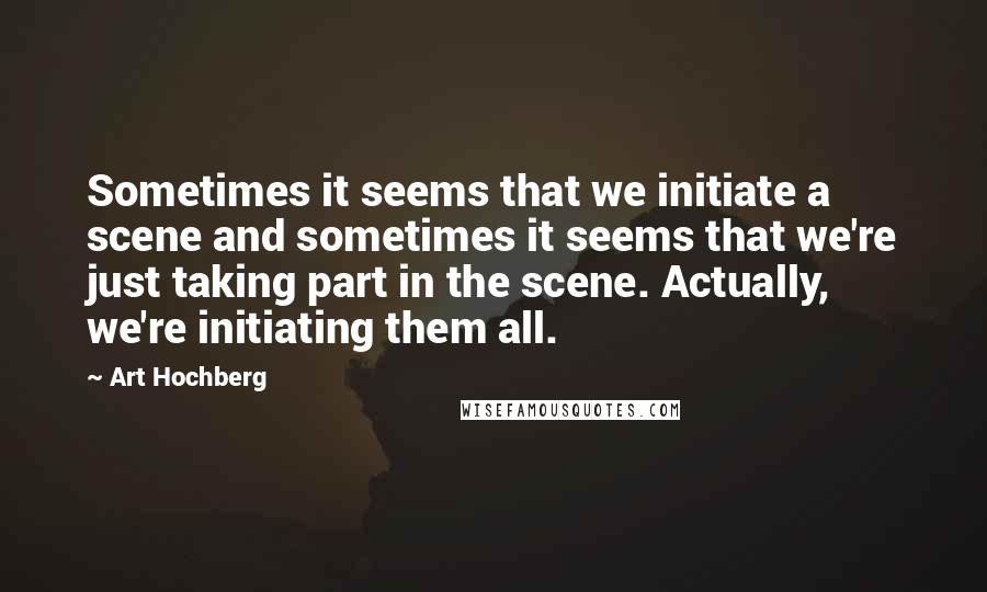 Art Hochberg Quotes: Sometimes it seems that we initiate a scene and sometimes it seems that we're just taking part in the scene. Actually, we're initiating them all.